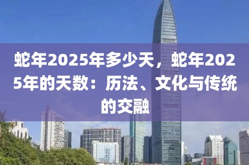 蛇年2025年多少天，蛇年2025年的天數(shù)：歷法、文化與傳統(tǒng)的交融