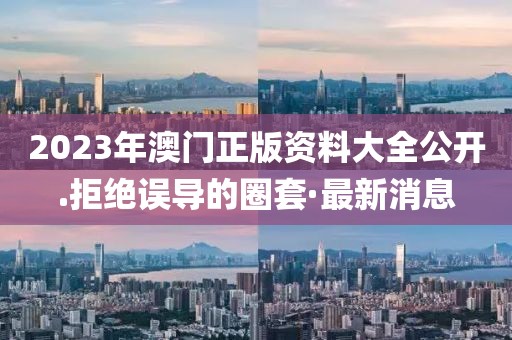 2023年澳門(mén)正版資料大全公開(kāi).拒絕誤導(dǎo)的圈套·最新消息