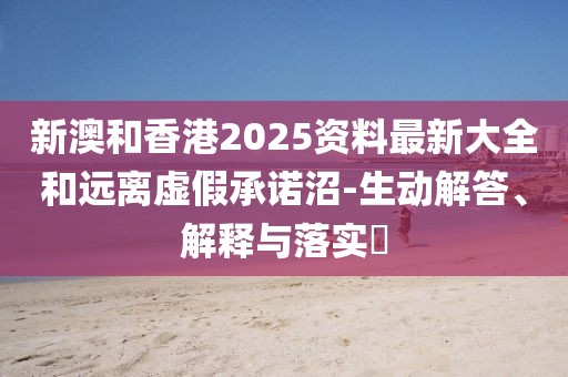 新澳和香港2025資料最新大全和遠離虛假承諾沼-生動解答、解釋與落實?