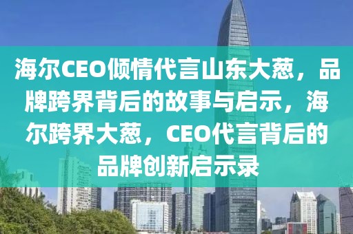 海爾CEO傾情代言山東大蔥，品牌跨界背后的故事與啟示，海爾跨界大蔥，CEO代言背后的品牌創(chuàng)新啟示錄