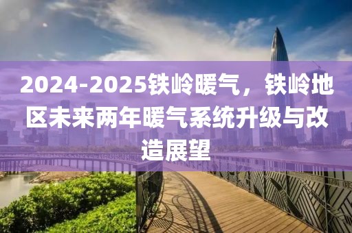 2024-2025鐵嶺暖氣，鐵嶺地區(qū)未來兩年暖氣系統(tǒng)升級(jí)與改造展望