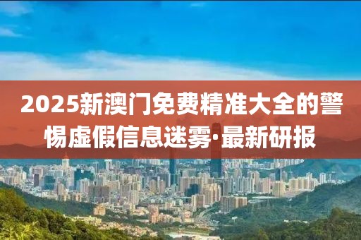 2025新澳門免費(fèi)精準(zhǔn)大全的警惕虛假信息迷霧·最新研報(bào)