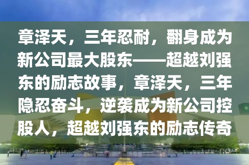 章澤天，三年忍耐，翻身成為新公司最大股東——超越劉強(qiáng)東的勵(lì)志故事，章澤天，三年隱忍奮斗，逆襲成為新公司控股人，超越劉強(qiáng)東的勵(lì)志傳奇
