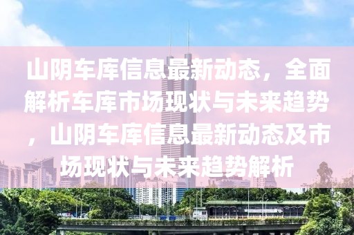 山陰車庫信息最新動態(tài)，全面解析車庫市場現(xiàn)狀與未來趨勢，山陰車庫信息最新動態(tài)及市場現(xiàn)狀與未來趨勢解析