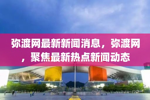 彌渡網(wǎng)最新新聞消息，彌渡網(wǎng)，聚焦最新熱點新聞動態(tài)