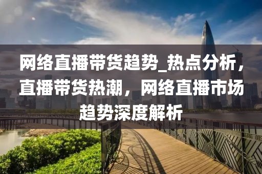 網(wǎng)絡(luò)直播帶貨趨勢(shì)_熱點(diǎn)分析，直播帶貨熱潮，網(wǎng)絡(luò)直播市場(chǎng)趨勢(shì)深度解析