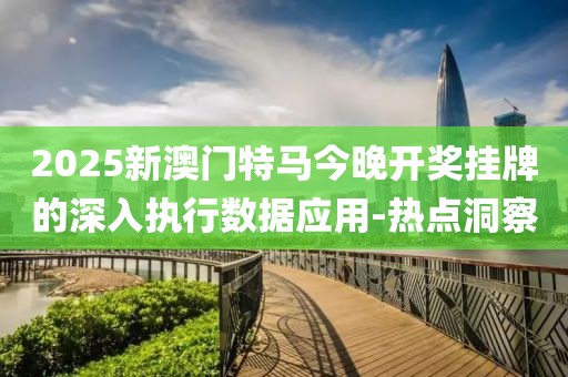2025新澳門特馬今晚開獎掛牌的深入執(zhí)行數(shù)據(jù)應(yīng)用-熱點洞察