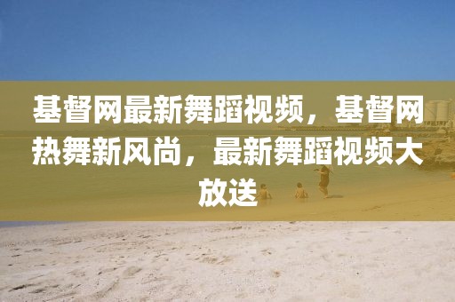 基督網(wǎng)最新舞蹈視頻，基督網(wǎng)熱舞新風(fēng)尚，最新舞蹈視頻大放送
