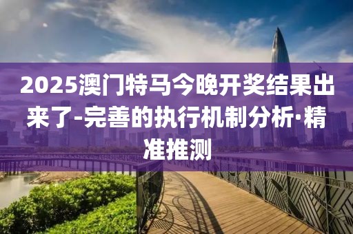 2025澳門特馬今晚開獎結(jié)果出來了-完善的執(zhí)行機(jī)制分析·精準(zhǔn)推測