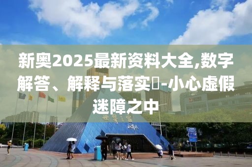 新奧2025最新資料大全,數(shù)字解答、解釋與落實?-小心虛假迷障之中