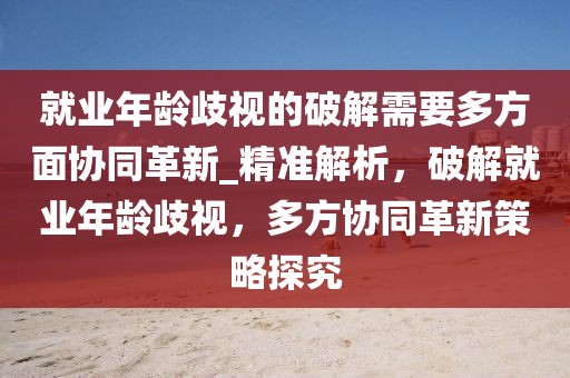 就業(yè)年齡歧視的破解需要多方面協(xié)同革新_精準(zhǔn)解析，破解就業(yè)年齡歧視，多方協(xié)同革新策略探究
