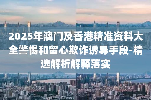 2025年澳門及香港精準(zhǔn)資料大全警惕和留心欺詐誘導(dǎo)手段-精選解析解釋落實(shí)