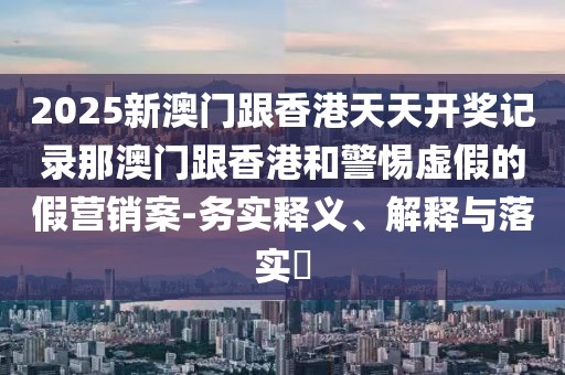 2025新澳門跟香港天天開獎記錄那澳門跟香港和警惕虛假的假營銷案-務(wù)實釋義、解釋與落實?