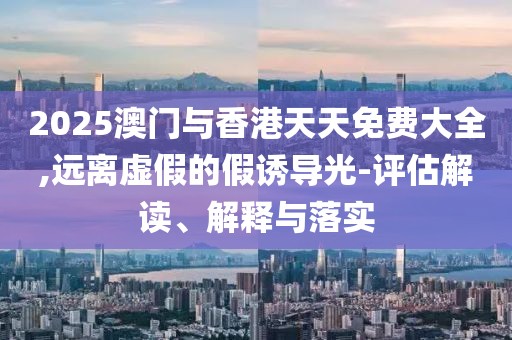 2025澳門與香港天天免費大全,遠離虛假的假誘導光-評估解讀、解釋與落實