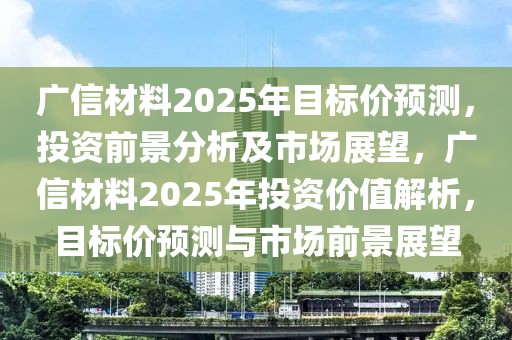廣信材料2025年目標價預(yù)測，投資前景分析及市場展望，廣信材料2025年投資價值解析，目標價預(yù)測與市場前景展望