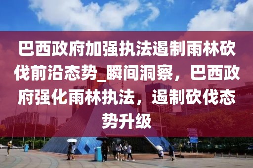 巴西政府加強(qiáng)執(zhí)法遏制雨林砍伐前沿態(tài)勢(shì)_瞬間洞察，巴西政府強(qiáng)化雨林執(zhí)法，遏制砍伐態(tài)勢(shì)升級(jí)