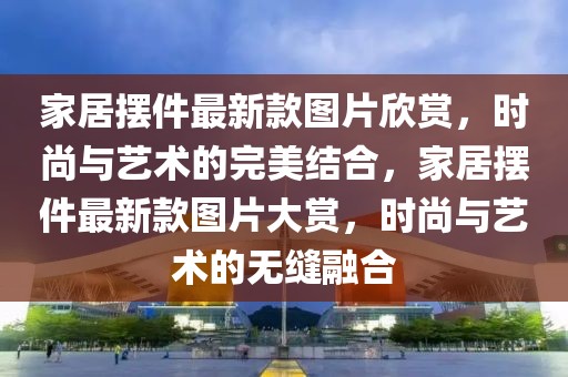 家居擺件最新款圖片欣賞，時尚與藝術的完美結合，家居擺件最新款圖片大賞，時尚與藝術的無縫融合