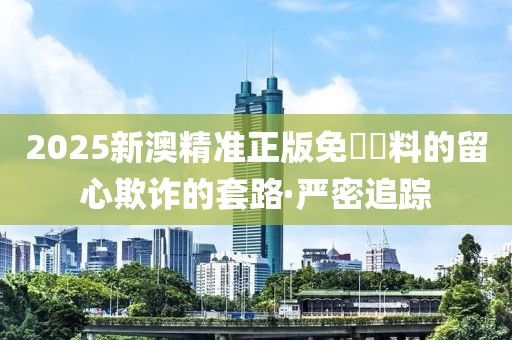 2025新澳精準(zhǔn)正版免費(fèi)資料的留心欺詐的套路·嚴(yán)密追蹤