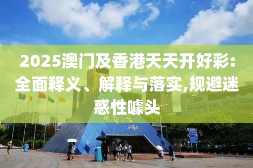2025澳門及香港天天開好彩:全面釋義、解釋與落實(shí),規(guī)避迷惑性噱頭