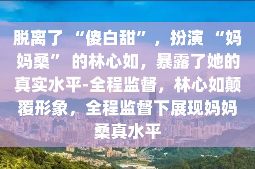 脫離了 “傻白甜”，扮演 “媽媽?！?的林心如，暴露了她的真實水平-全程監(jiān)督，林心如顛覆形象，全程監(jiān)督下展現(xiàn)媽媽桑真水平