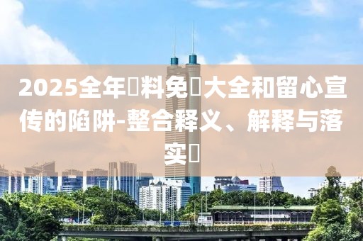 2025全年資料免費(fèi)大全和留心宣傳的陷阱-整合釋義、解釋與落實(shí)?