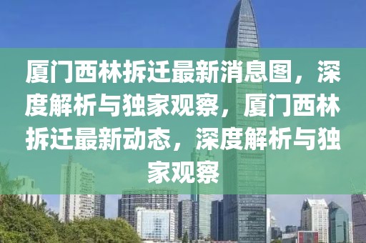 廈門西林拆遷最新消息圖，深度解析與獨家觀察，廈門西林拆遷最新動態(tài)，深度解析與獨家觀察