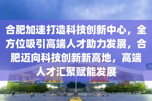 合肥加速打造科技創(chuàng)新中心，全方位吸引高端人才助力發(fā)展，合肥邁向科技創(chuàng)新新高地，高端人才匯聚賦能發(fā)展