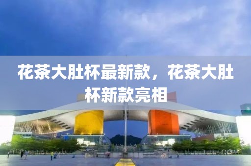 花茶大肚杯最新款，花茶大肚杯新款亮相