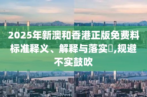 2025年新澳和香港正版免費(fèi)料標(biāo)準(zhǔn)釋義、解釋與落實(shí)?,規(guī)避不實(shí)鼓吹