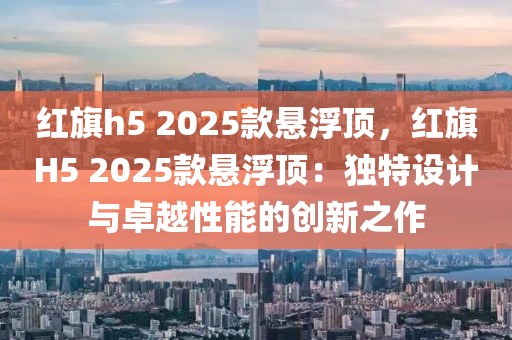 紅旗h5 2025款懸浮頂，紅旗H5 2025款懸浮頂：獨特設(shè)計與卓越性能的創(chuàng)新之作