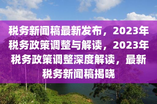稅務(wù)新聞稿最新發(fā)布，2023年稅務(wù)政策調(diào)整與解讀，2023年稅務(wù)政策調(diào)整深度解讀，最新稅務(wù)新聞稿揭曉