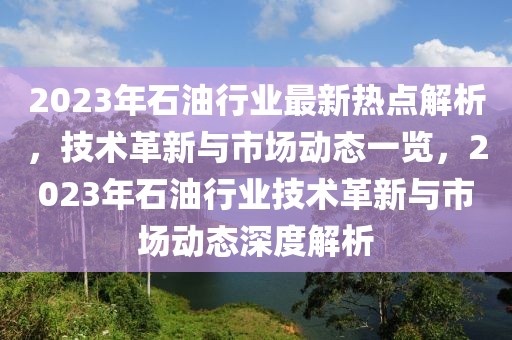 2023年石油行業(yè)最新熱點解析，技術(shù)革新與市場動態(tài)一覽，2023年石油行業(yè)技術(shù)革新與市場動態(tài)深度解析