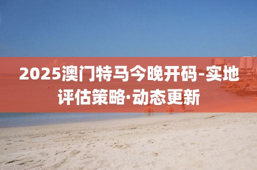 2025澳門特馬今晚開碼-實(shí)地評估策略·動態(tài)更新