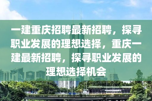 一建重慶招聘最新招聘，探尋職業(yè)發(fā)展的理想選擇，重慶一建最新招聘，探尋職業(yè)發(fā)展的理想選擇機會