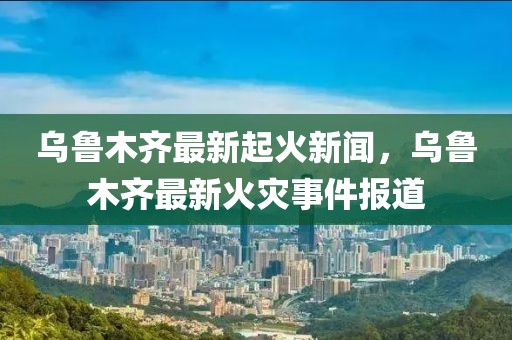 烏魯木齊最新起火新聞，烏魯木齊最新火災(zāi)事件報道