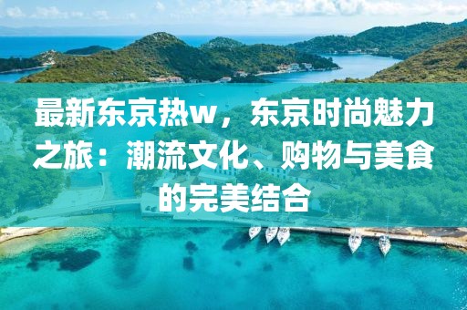 最新東京熱w，東京時(shí)尚魅力之旅：潮流文化、購物與美食的完美結(jié)合