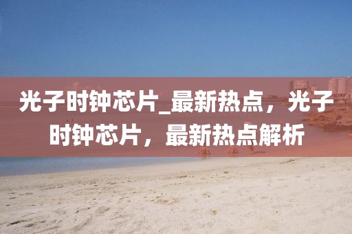 光子時(shí)鐘芯片_最新熱點(diǎn)，光子時(shí)鐘芯片，最新熱點(diǎn)解析