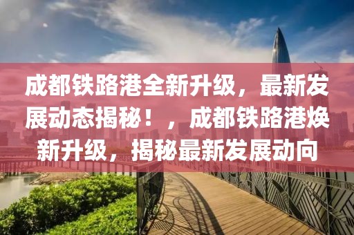 成都鐵路港全新升級(jí)，最新發(fā)展動(dòng)態(tài)揭秘！，成都鐵路港煥新升級(jí)，揭秘最新發(fā)展動(dòng)向