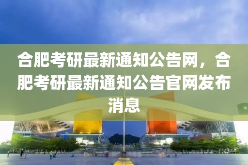 合肥考研最新通知公告網(wǎng)，合肥考研最新通知公告官網(wǎng)發(fā)布消息