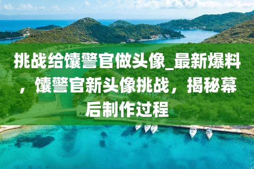 挑戰(zhàn)給馕警官做頭像_最新爆料，馕警官新頭像挑戰(zhàn)，揭秘幕后制作過(guò)程