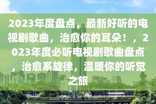 2023年度盤點(diǎn)，最新好聽的電視劇歌曲，治愈你的耳朵！，2023年度必聽電視劇歌曲盤點(diǎn)，治愈系旋律，溫暖你的聽覺之旅