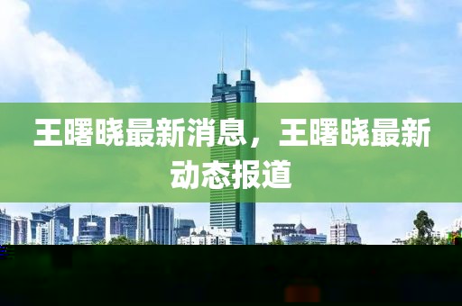王曙曉最新消息，王曙曉最新動態(tài)報道