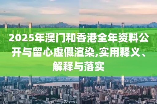 2025年澳門和香港全年資料公開與留心虛假渲染,實(shí)用釋義、解釋與落實(shí)