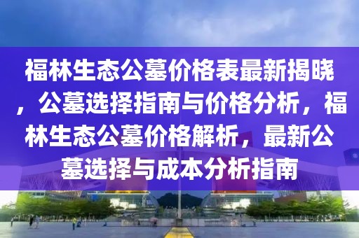 福林生態(tài)公墓價格表最新揭曉，公墓選擇指南與價格分析，福林生態(tài)公墓價格解析，最新公墓選擇與成本分析指南