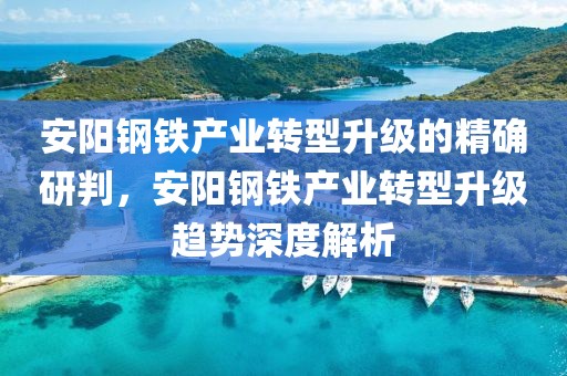 安陽(yáng)鋼鐵產(chǎn)業(yè)轉(zhuǎn)型升級(jí)的精確研判，安陽(yáng)鋼鐵產(chǎn)業(yè)轉(zhuǎn)型升級(jí)趨勢(shì)深度解析