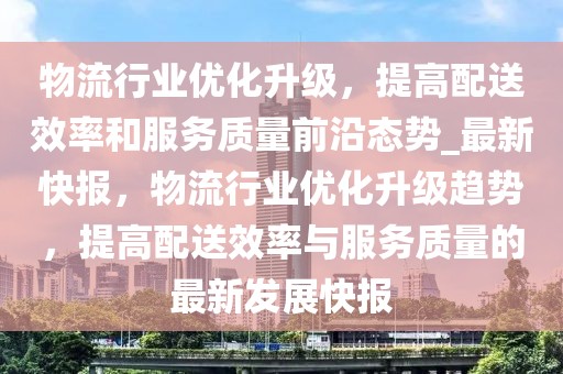 物流行業(yè)優(yōu)化升級，提高配送效率和服務(wù)質(zhì)量前沿態(tài)勢_最新快報，物流行業(yè)優(yōu)化升級趨勢，提高配送效率與服務(wù)質(zhì)量的最新發(fā)展快報