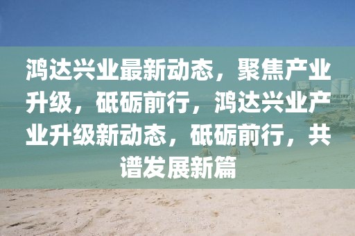 鴻達(dá)興業(yè)最新動(dòng)態(tài)，聚焦產(chǎn)業(yè)升級(jí)，砥礪前行，鴻達(dá)興業(yè)產(chǎn)業(yè)升級(jí)新動(dòng)態(tài)，砥礪前行，共譜發(fā)展新篇
