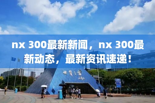 nx 300最新新聞，nx 300最新動態(tài)，最新資訊速遞！