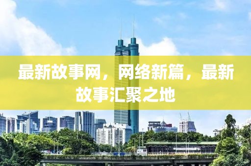 最新故事網(wǎng)，網(wǎng)絡(luò)新篇，最新故事匯聚之地