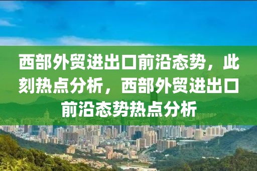 西部外貿(mào)進(jìn)出口前沿態(tài)勢(shì)，此刻熱點(diǎn)分析，西部外貿(mào)進(jìn)出口前沿態(tài)勢(shì)熱點(diǎn)分析